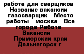 работа для сварщиков › Название вакансии ­ газосварщик › Место работы ­ москва - Все города Работа » Вакансии   . Приморский край,Дальнегорск г.